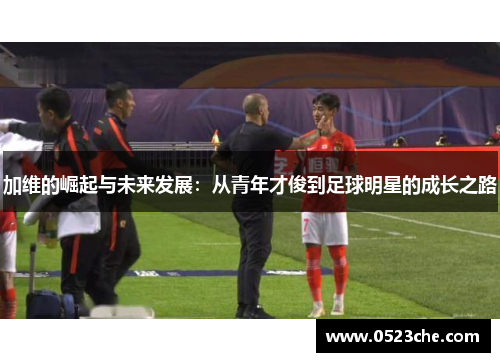 加维的崛起与未来发展：从青年才俊到足球明星的成长之路