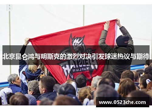 北京昆仑鸿与明斯克的激烈对决引发球迷热议与期待