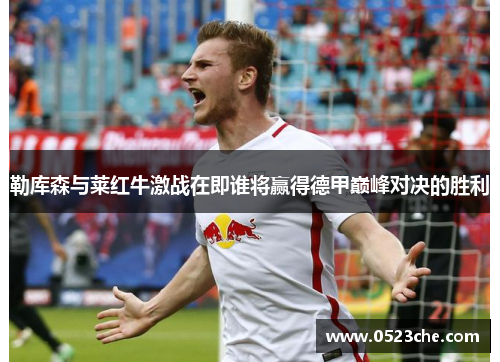 勒库森与莱红牛激战在即谁将赢得德甲巅峰对决的胜利