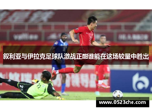 叙利亚与伊拉克足球队激战正酣谁能在这场较量中胜出