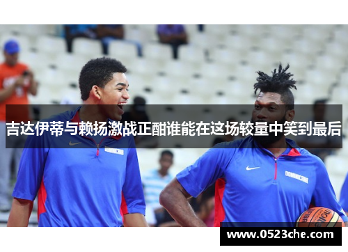 吉达伊蒂与赖扬激战正酣谁能在这场较量中笑到最后