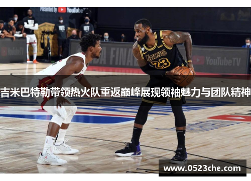 吉米巴特勒带领热火队重返巅峰展现领袖魅力与团队精神