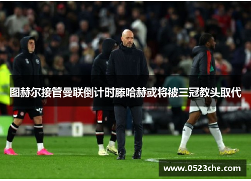 图赫尔接管曼联倒计时滕哈赫或将被三冠教头取代