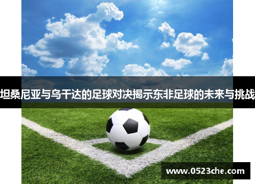 坦桑尼亚与乌干达的足球对决揭示东非足球的未来与挑战