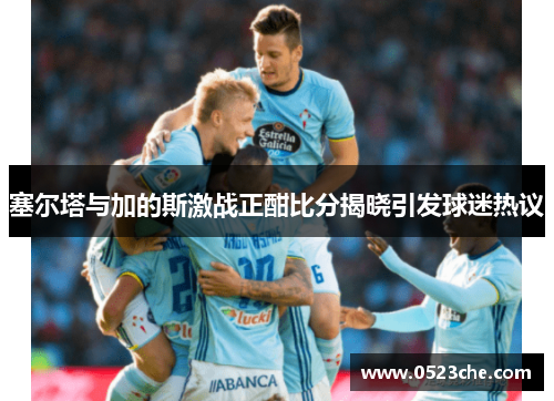 塞尔塔与加的斯激战正酣比分揭晓引发球迷热议