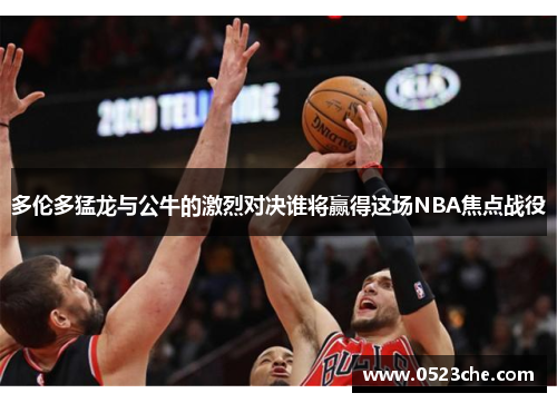多伦多猛龙与公牛的激烈对决谁将赢得这场NBA焦点战役