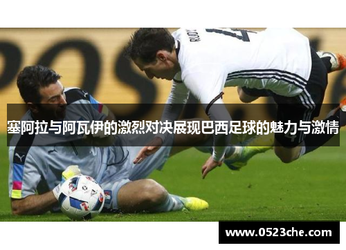 塞阿拉与阿瓦伊的激烈对决展现巴西足球的魅力与激情