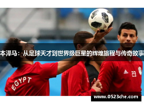 本泽马：从足球天才到世界级巨星的辉煌旅程与传奇故事