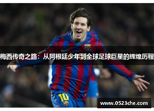 梅西传奇之路：从阿根廷少年到全球足球巨星的辉煌历程